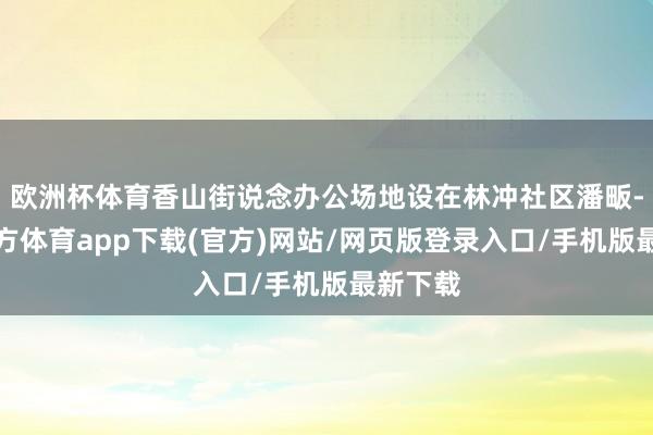 欧洲杯体育香山街说念办公场地设在林冲社区潘畈-世博官方体育app下载(官方)网站/网页版登录入口/手机版最新下载