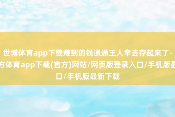 世博体育app下载赚到的钱通通王人拿去存起来了-世博官方体育app下载(官方)网站/网页版登录入口/手机版最新下载