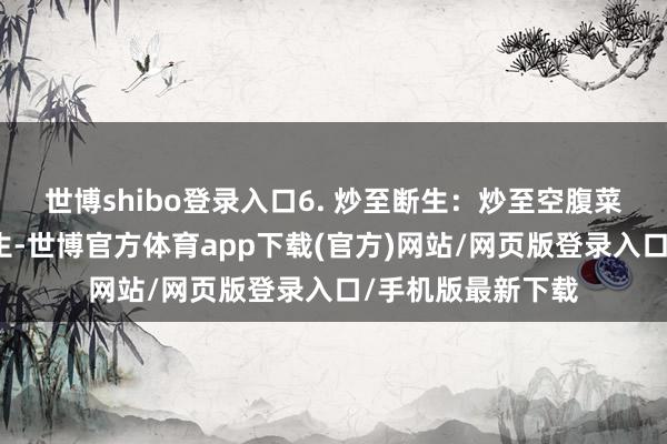 世博shibo登录入口6. 炒至断生：炒至空腹菜相貌变深且刚断生-世博官方体育app下载(官方)网站/网页版登录入口/手机版最新下载