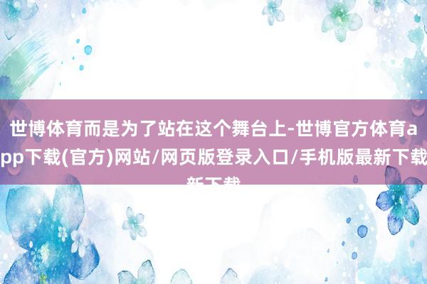 世博体育而是为了站在这个舞台上-世博官方体育app下载(官方)网站/网页版登录入口/手机版最新下载