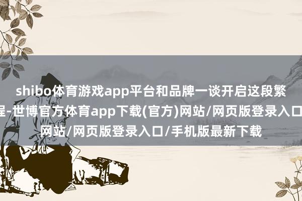 shibo体育游戏app平台和品牌一谈开启这段繁荣东谈主心的旅程-世博官方体育app下载(官方)网站/网页版登录入口/手机版最新下载