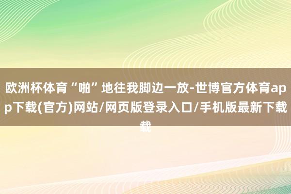 欧洲杯体育“啪”地往我脚边一放-世博官方体育app下载(官方)网站/网页版登录入口/手机版最新下载