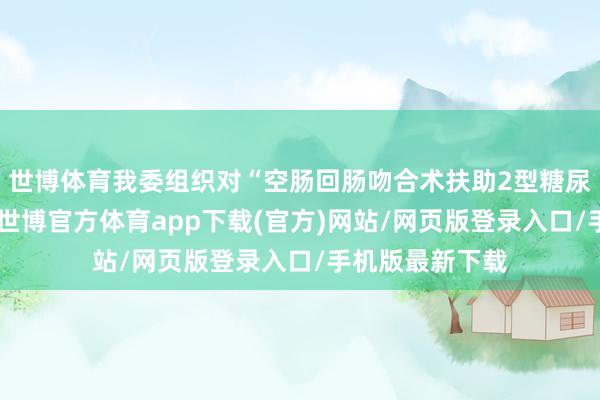 世博体育我委组织对“空肠回肠吻合术扶助2型糖尿病”进行评估-世博官方体育app下载(官方)网站/网页版登录入口/手机版最新下载