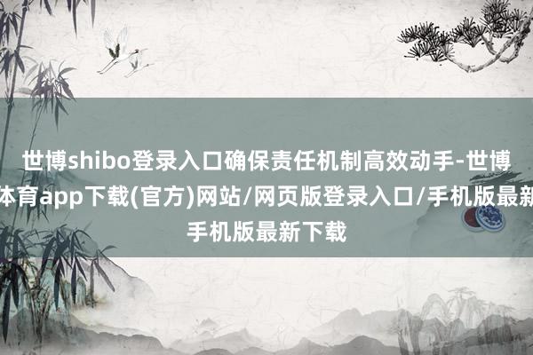 世博shibo登录入口确保责任机制高效动手-世博官方体育app下载(官方)网站/网页版登录入口/手机版最新下载