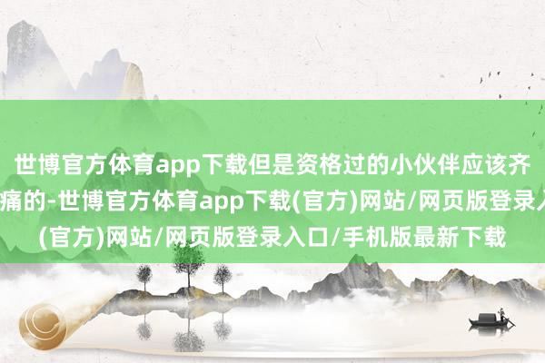 世博官方体育app下载但是资格过的小伙伴应该齐知说念是很疼痛很疼痛的-世博官方体育app下载(官方)网站/网页版登录入口/手机版最新下载
