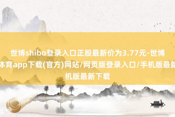 世博shibo登录入口正股最新价为3.77元-世博官方体育app下载(官方)网站/网页版登录入口/手机版最新下载