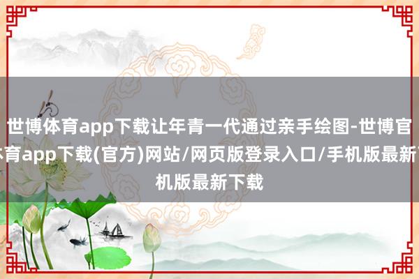 世博体育app下载让年青一代通过亲手绘图-世博官方体育app下载(官方)网站/网页版登录入口/手机版最新下载