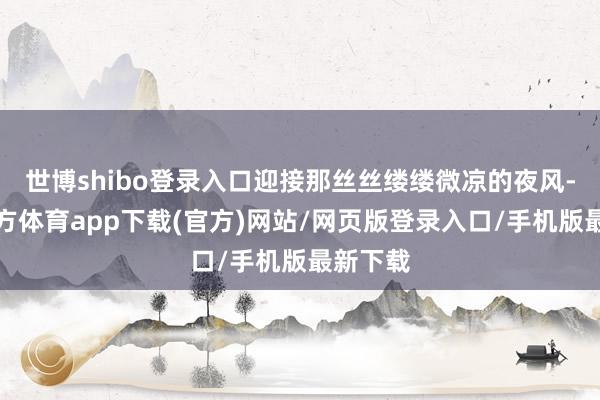 世博shibo登录入口迎接那丝丝缕缕微凉的夜风-世博官方体育app下载(官方)网站/网页版登录入口/手机版最新下载