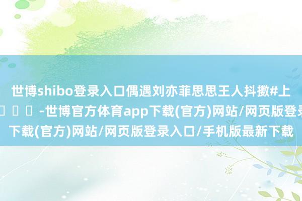 世博shibo登录入口偶遇刘亦菲思思王人抖擞#上海偶遇刘亦菲买香薰# ​​​-世博官方体育app下载(官方)网站/网页版登录入口/手机版最新下载