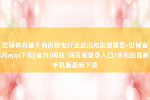 世博体育基于商用换电行业近况和发展需要-世博官方体育app下载(官方)网站/网页版登录入口/手机版最新下载