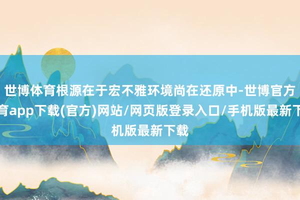 世博体育根源在于宏不雅环境尚在还原中-世博官方体育app下载(官方)网站/网页版登录入口/手机版最新下载