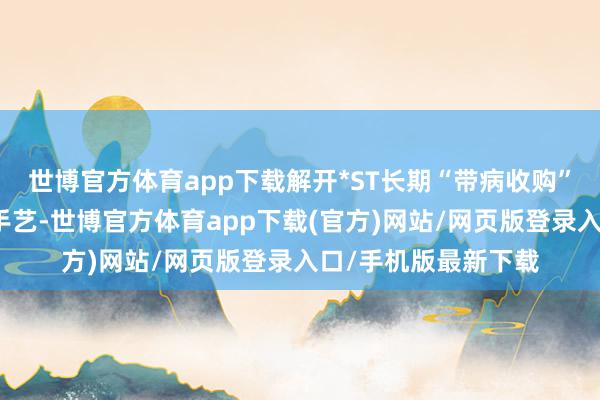 世博官方体育app下载解开*ST长期“带病收购”谜团在新三板挂牌手艺-世博官方体育app下载(官方)网站/网页版登录入口/手机版最新下载