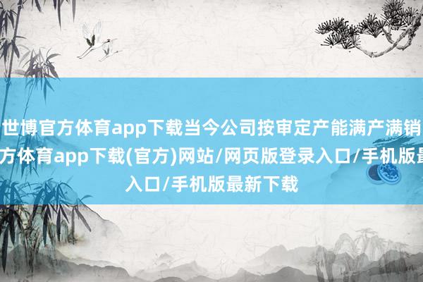 世博官方体育app下载当今公司按审定产能满产满销-世博官方体育app下载(官方)网站/网页版登录入口/手机版最新下载