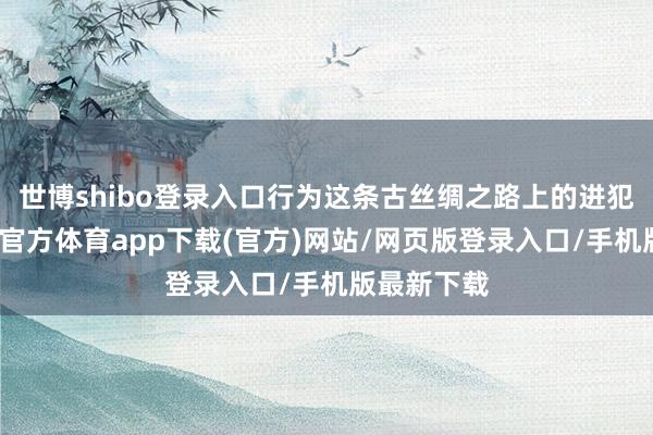 世博shibo登录入口行为这条古丝绸之路上的进犯国度-世博官方体育app下载(官方)网站/网页版登录入口/手机版最新下载