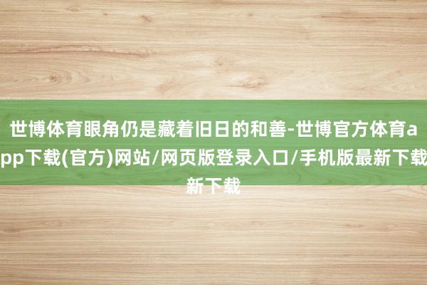 世博体育眼角仍是藏着旧日的和善-世博官方体育app下载(官方)网站/网页版登录入口/手机版最新下载