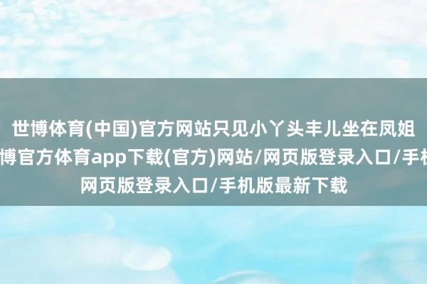 世博体育(中国)官方网站只见小丫头丰儿坐在凤姐房门槛上-世博官方体育app下载(官方)网站/网页版登录入口/手机版最新下载