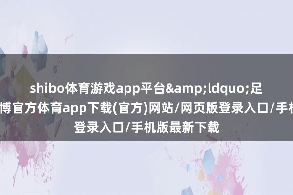 shibo体育游戏app平台&ldquo;足蒸暑村炮-世博官方体育app下载(官方)网站/网页版登录入口/手机版最新下载