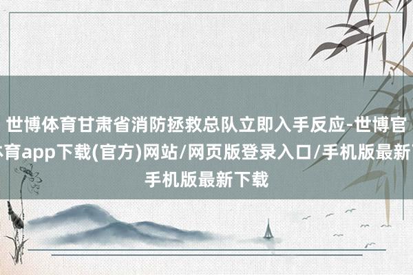 世博体育甘肃省消防拯救总队立即入手反应-世博官方体育app下载(官方)网站/网页版登录入口/手机版最新下载