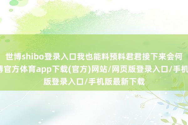 世博shibo登录入口我也能料预料君君接下来会何如响应-世博官方体育app下载(官方)网站/网页版登录入口/手机版最新下载