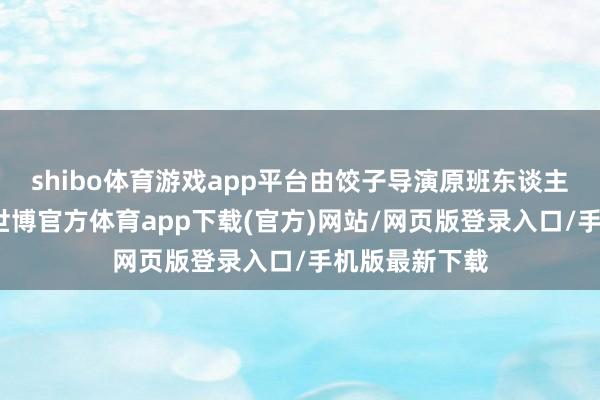 shibo体育游戏app平台由饺子导演原班东谈主马倾力打造-世博官方体育app下载(官方)网站/网页版登录入口/手机版最新下载