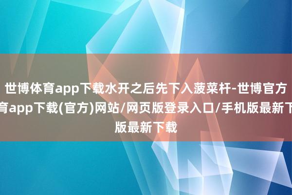 世博体育app下载水开之后先下入菠菜杆-世博官方体育app下载(官方)网站/网页版登录入口/手机版最新下载