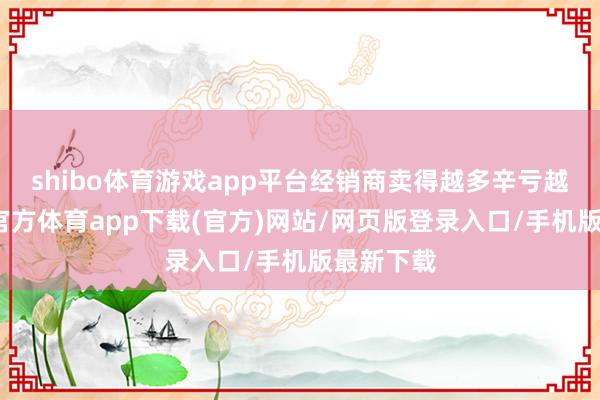 shibo体育游戏app平台经销商卖得越多辛亏越多-世博官方体育app下载(官方)网站/网页版登录入口/手机版最新下载