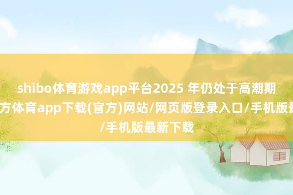 shibo体育游戏app平台2025 年仍处于高潮期-世博官方体育app下载(官方)网站/网页版登录入口/手机版最新下载