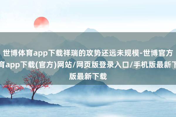 世博体育app下载祥瑞的攻势还远未规模-世博官方体育app下载(官方)网站/网页版登录入口/手机版最新下载