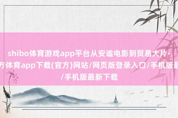 shibo体育游戏app平台从安谧电影到贸易大片-世博官方体育app下载(官方)网站/网页版登录入口/手机版最新下载
