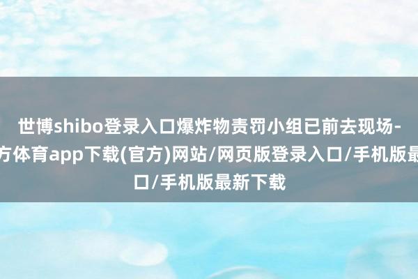 世博shibo登录入口爆炸物责罚小组已前去现场-世博官方体育app下载(官方)网站/网页版登录入口/手机版最新下载