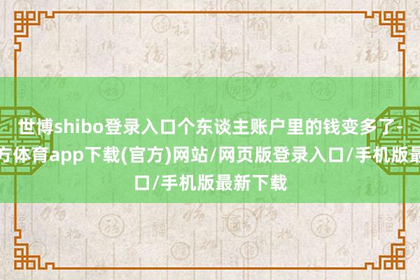 世博shibo登录入口个东谈主账户里的钱变多了-世博官方体育app下载(官方)网站/网页版登录入口/手机版最新下载