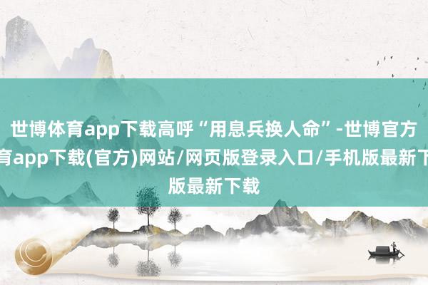 世博体育app下载高呼“用息兵换人命”-世博官方体育app下载(官方)网站/网页版登录入口/手机版最新下载