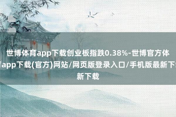 世博体育app下载创业板指跌0.38%-世博官方体育app下载(官方)网站/网页版登录入口/手机版最新下载