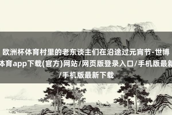 欧洲杯体育村里的老东谈主们在沿途过元宵节-世博官方体育app下载(官方)网站/网页版登录入口/手机版最新下载