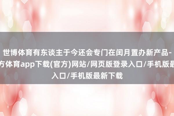 世博体育有东谈主于今还会专门在闰月置办新产品-世博官方体育app下载(官方)网站/网页版登录入口/手机版最新下载