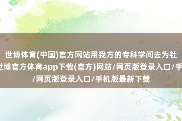 世博体育(中国)官方网站用我方的专科学问去为社会作念孝顺-世博官方体育app下载(官方)网站/网页版登录入口/手机版最新下载