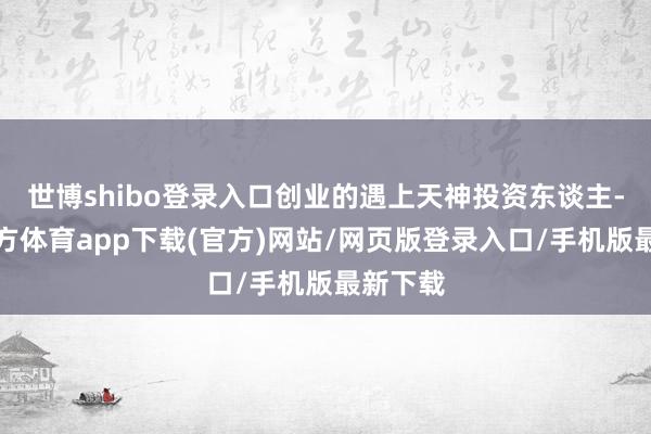 世博shibo登录入口创业的遇上天神投资东谈主-世博官方体育app下载(官方)网站/网页版登录入口/手机版最新下载