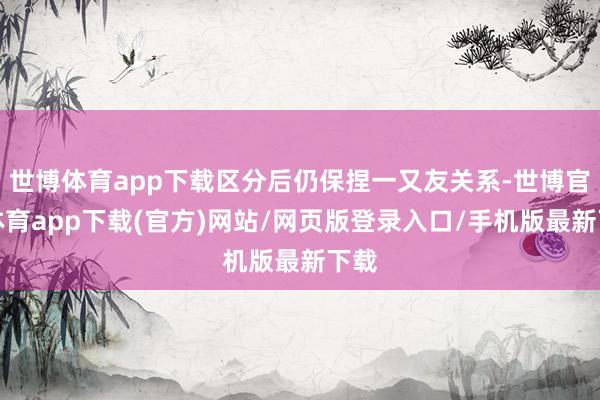世博体育app下载区分后仍保捏一又友关系-世博官方体育app下载(官方)网站/网页版登录入口/手机版最新下载