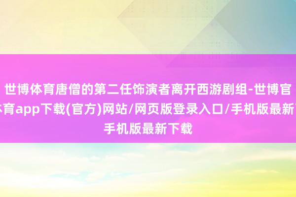 世博体育唐僧的第二任饰演者离开西游剧组-世博官方体育app下载(官方)网站/网页版登录入口/手机版最新下载