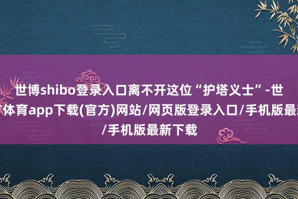 世博shibo登录入口离不开这位“护塔义士”-世博官方体育app下载(官方)网站/网页版登录入口/手机版最新下载
