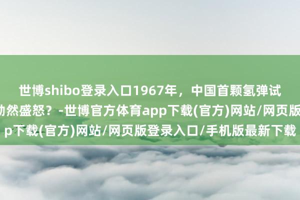 世博shibo登录入口1967年，中国首颗氢弹试爆到手！法国总统为何勃然盛怒？-世博官方体育app下载(官方)网站/网页版登录入口/手机版最新下载