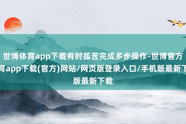世博体育app下载有时孤苦完成多步操作-世博官方体育app下载(官方)网站/网页版登录入口/手机版最新下载