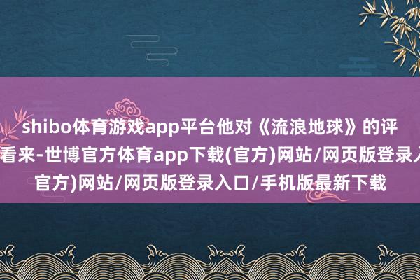 shibo体育游戏app平台他对《流浪地球》的评价是：在西方不雅众看来-世博官方体育app下载(官方)网站/网页版登录入口/手机版最新下载