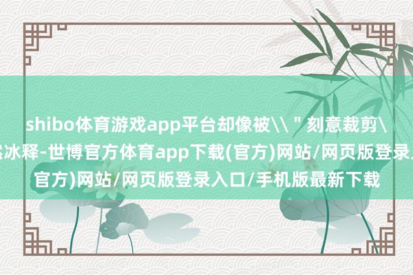 shibo体育游戏app平台却像被\＂刻意裁剪\＂的镜头消逝得涣然冰释-世博官方体育app下载(官方)网站/网页版登录入口/手机版最新下载
