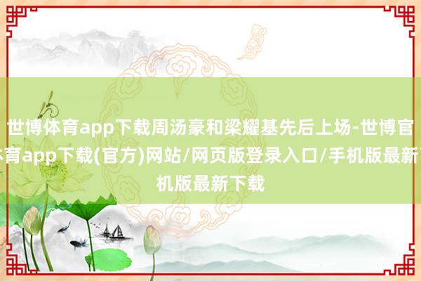 世博体育app下载周汤豪和梁耀基先后上场-世博官方体育app下载(官方)网站/网页版登录入口/手机版最新下载