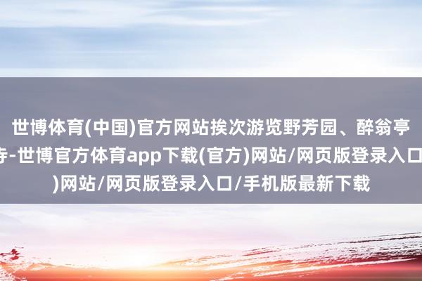 世博体育(中国)官方网站挨次游览野芳园、醉翁亭、深秀湖、琅琊寺-世博官方体育app下载(官方)网站/网页版登录入口/手机版最新下载