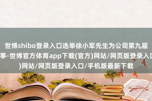 世博shibo登录入口选举徐小军先生为公司第九届董事会员工代表董事-世博官方体育app下载(官方)网站/网页版登录入口/手机版最新下载