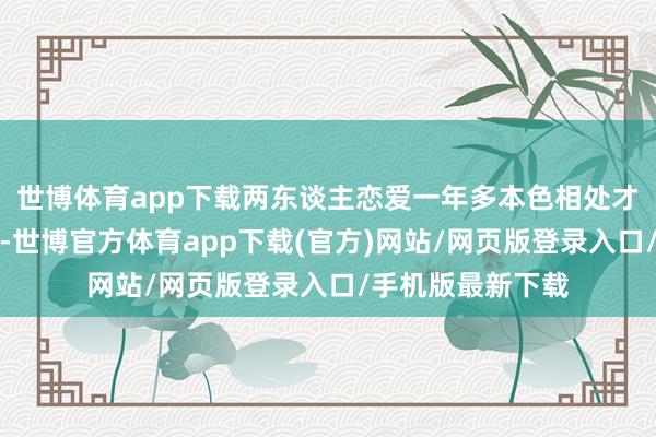 世博体育app下载两东谈主恋爱一年多本色相处才一个月就受室了-世博官方体育app下载(官方)网站/网页版登录入口/手机版最新下载