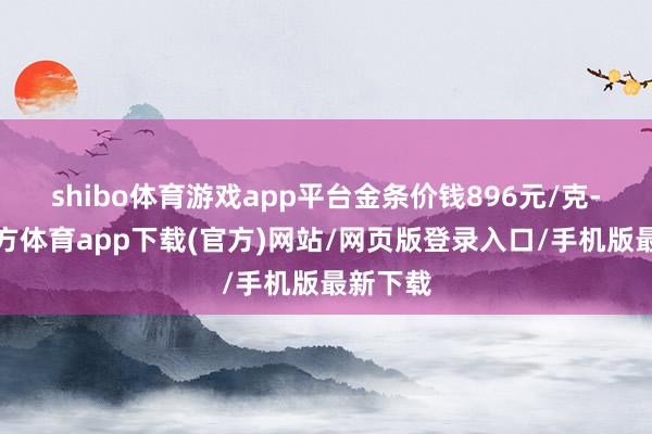 shibo体育游戏app平台金条价钱896元/克-世博官方体育app下载(官方)网站/网页版登录入口/手机版最新下载