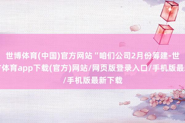 世博体育(中国)官方网站“咱们公司2月份筹建-世博官方体育app下载(官方)网站/网页版登录入口/手机版最新下载